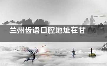 兰州齿语口腔地址在甘南路418号！含乘车路线|预约电话|营业时间等信息一览
